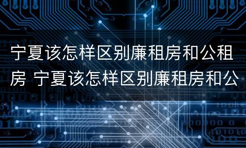 宁夏该怎样区别廉租房和公租房 宁夏该怎样区别廉租房和公租房的区别