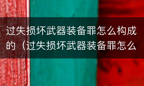 过失损坏武器装备罪怎么构成的（过失损坏武器装备罪怎么构成的呢）