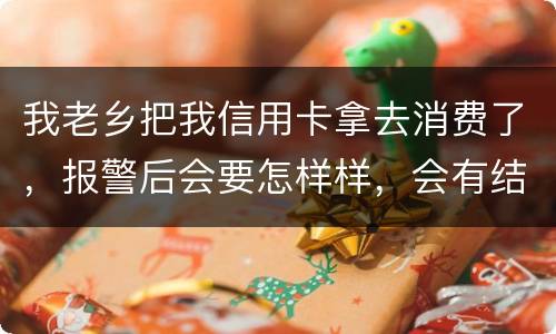 我老乡把我信用卡拿去消费了，报警后会要怎样样，会有结果吗