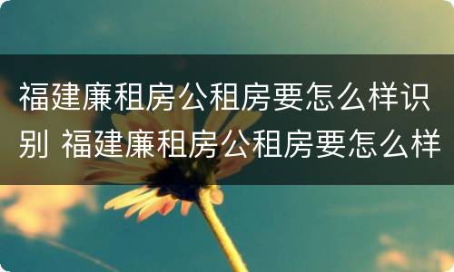 福建廉租房公租房要怎么样识别 福建廉租房公租房要怎么样识别真假