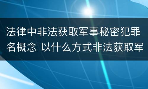 法律中非法获取军事秘密犯罪名概念 以什么方式非法获取军事秘密的构成非法获取军事秘密罪