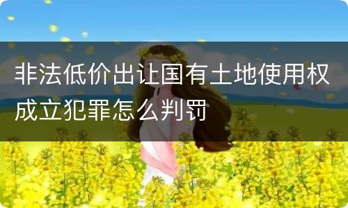 非法低价出让国有土地使用权成立犯罪怎么判罚
