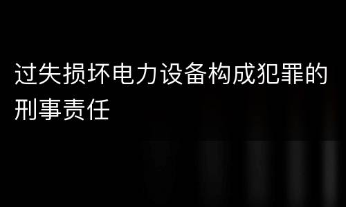 过失损坏电力设备构成犯罪的刑事责任