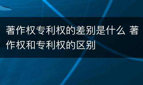 著作权专利权的差别是什么 著作权和专利权的区别