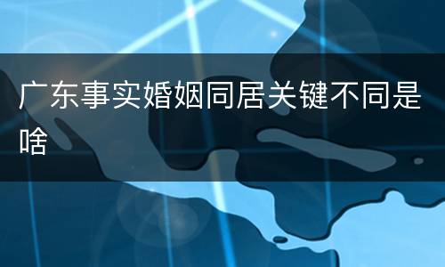 广东事实婚姻同居关键不同是啥