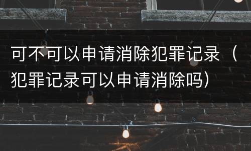 可不可以申请消除犯罪记录（犯罪记录可以申请消除吗）
