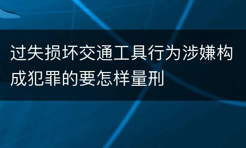过失损坏交通工具行为涉嫌构成犯罪的要怎样量刑