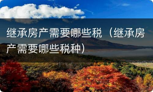 继承房产需要哪些税（继承房产需要哪些税种）