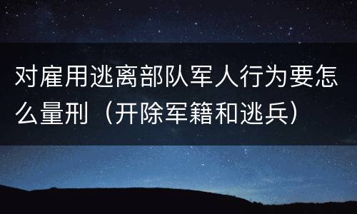 对雇用逃离部队军人行为要怎么量刑（开除军籍和逃兵）
