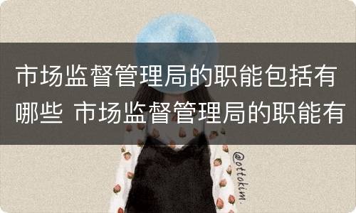 市场监督管理局的职能包括有哪些 市场监督管理局的职能有哪些?