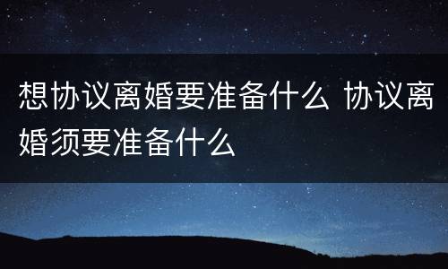 想协议离婚要准备什么 协议离婚须要准备什么