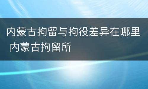 内蒙古拘留与拘役差异在哪里 内蒙古拘留所