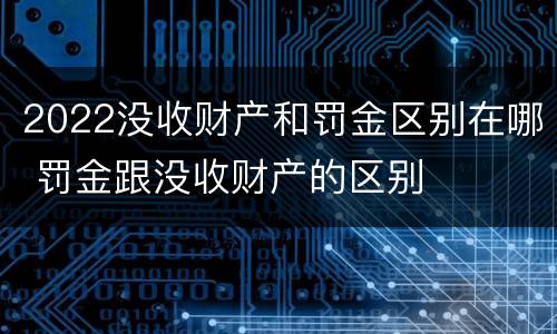 2022没收财产和罚金区别在哪 罚金跟没收财产的区别
