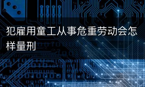 犯雇用童工从事危重劳动会怎样量刑