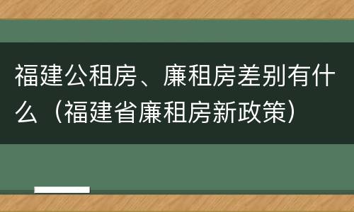 福建公租房、廉租房差别有什么（福建省廉租房新政策）