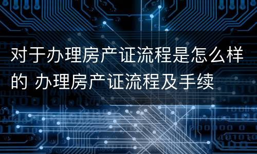 对于办理房产证流程是怎么样的 办理房产证流程及手续