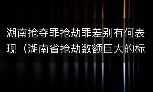 湖南抢夺罪抢劫罪差别有何表现（湖南省抢劫数额巨大的标准）