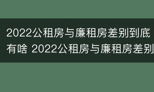 2022公租房与廉租房差别到底有啥 2022公租房与廉租房差别到底有啥区别呢