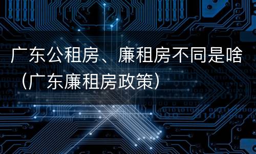 广东公租房、廉租房不同是啥（广东廉租房政策）
