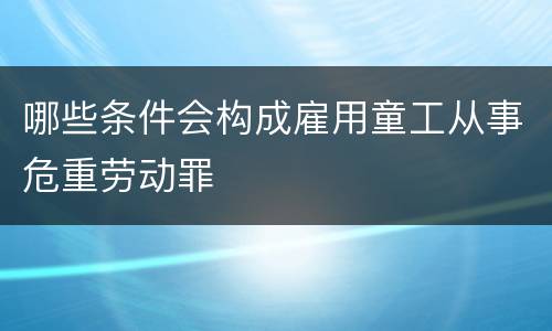 哪些条件会构成雇用童工从事危重劳动罪