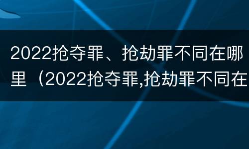 2022抢夺罪、抢劫罪不同在哪里（2022抢夺罪,抢劫罪不同在哪里判刑）