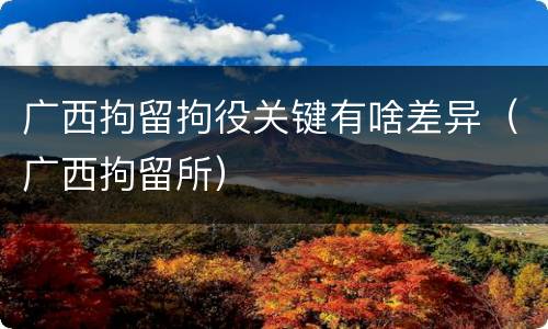 广西拘留拘役关键有啥差异（广西拘留所）