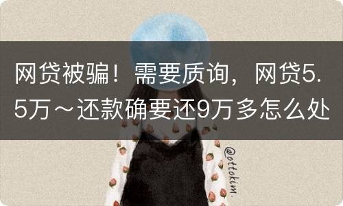 网贷被骗！需要质询，网贷5.5万～还款确要还9万多怎么处理