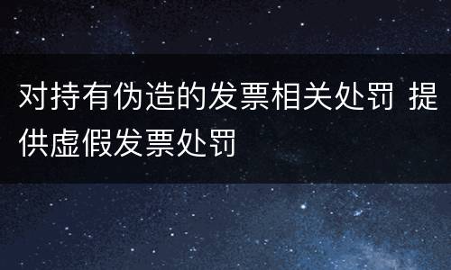 对持有伪造的发票相关处罚 提供虚假发票处罚