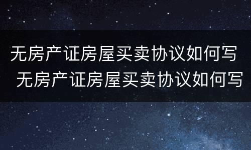 无房产证房屋买卖协议如何写 无房产证房屋买卖协议如何写才有效
