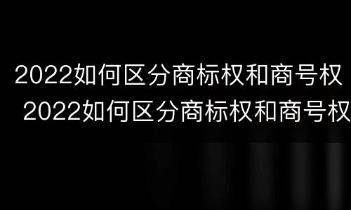 2022如何区分商标权和商号权 2022如何区分商标权和商号权的区别