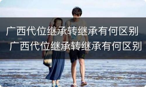 广西代位继承转继承有何区别 广西代位继承转继承有何区别和联系