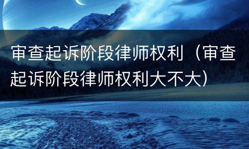 审查起诉阶段律师权利（审查起诉阶段律师权利大不大）