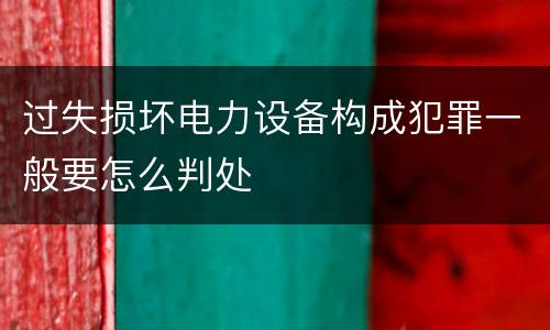 过失损坏电力设备构成犯罪一般要怎么判处