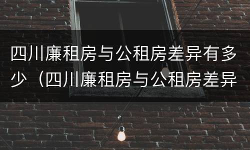 四川廉租房与公租房差异有多少（四川廉租房与公租房差异有多少年）