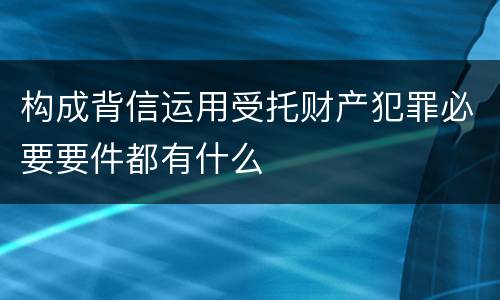 构成背信运用受托财产犯罪必要要件都有什么