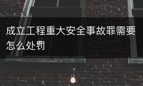 成立工程重大安全事故罪需要怎么处罚