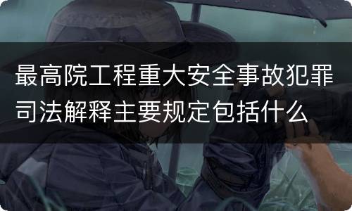 最高院工程重大安全事故犯罪司法解释主要规定包括什么