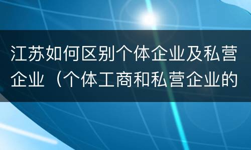 江苏如何区别个体企业及私营企业（个体工商和私营企业的区别）