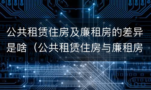 公共租赁住房及廉租房的差异是啥(公共租赁住房与廉租房的区别)