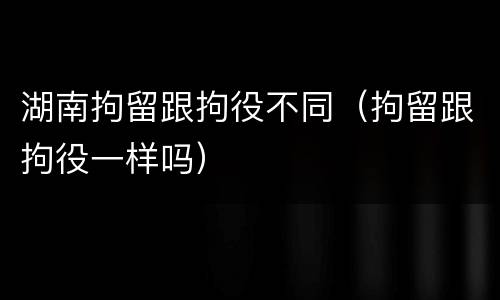 湖南拘留跟拘役不同（拘留跟拘役一样吗）