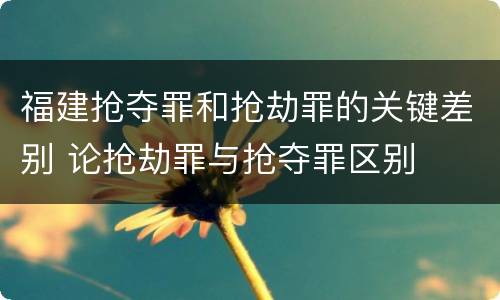 福建抢夺罪和抢劫罪的关键差别 论抢劫罪与抢夺罪区别