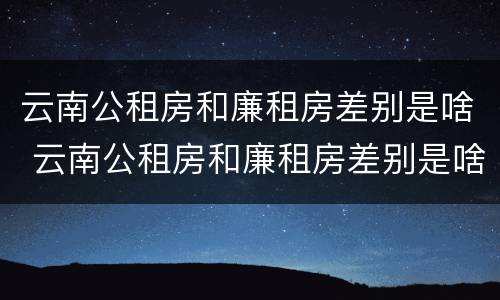 云南公租房和廉租房差别是啥 云南公租房和廉租房差别是啥意思