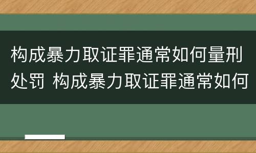 构成暴力取证罪通常如何量刑处罚 构成暴力取证罪通常如何量刑处罚的