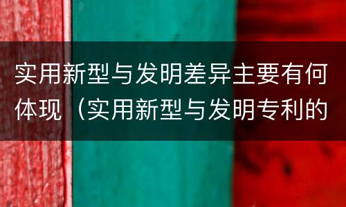 实用新型与发明差异主要有何体现（实用新型与发明专利的区别有哪些）
