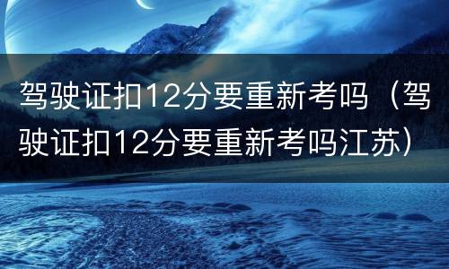 驾驶证扣12分要重新考吗（驾驶证扣12分要重新考吗江苏）