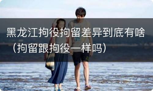 黑龙江拘役拘留差异到底有啥（拘留跟拘役一样吗）