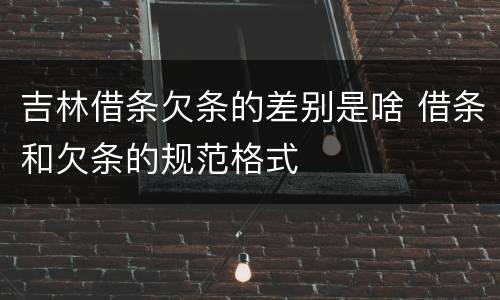 吉林借条欠条的差别是啥 借条和欠条的规范格式