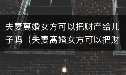 夫妻离婚女方可以把财产给儿子吗（夫妻离婚女方可以把财产给儿子吗视频）