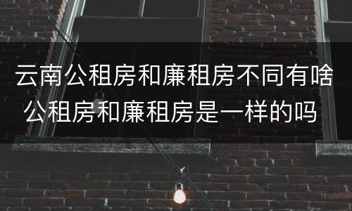 云南公租房和廉租房不同有啥 公租房和廉租房是一样的吗