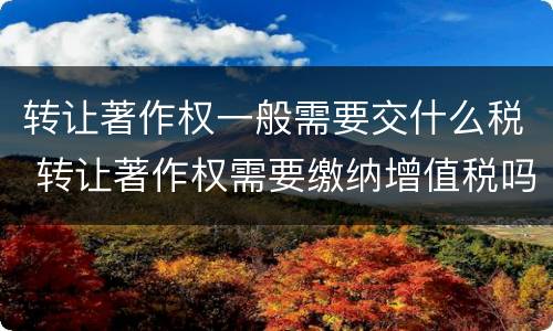 转让著作权一般需要交什么税 转让著作权需要缴纳增值税吗